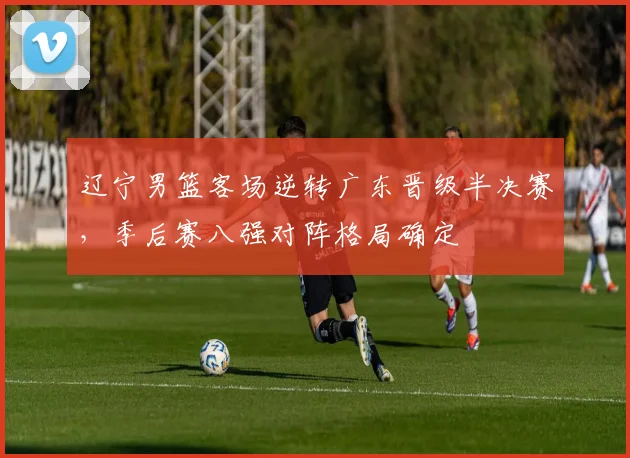 辽宁男篮客场逆转广东晋级半决赛，季后赛八强对阵格局确定