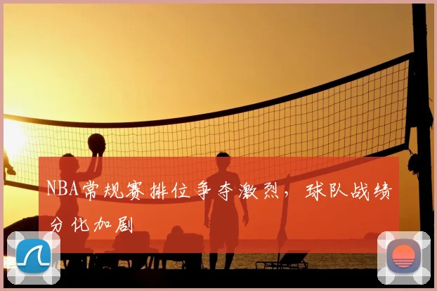 NBA常规赛排位争夺激烈，球队战绩分化加剧