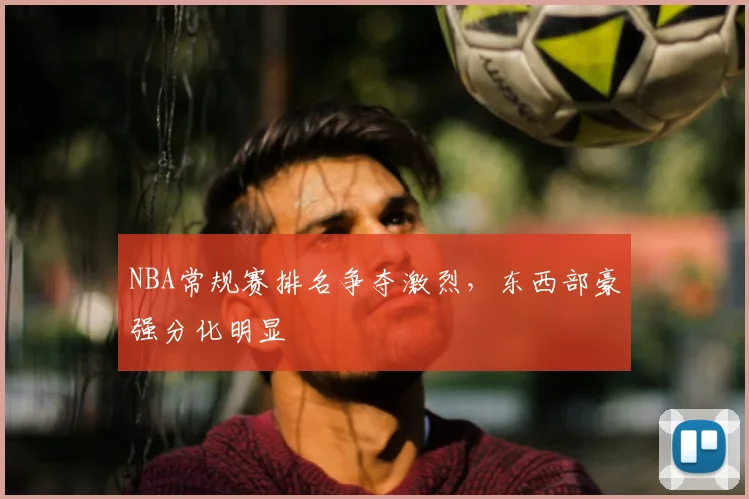 NBA常规赛排名争夺激烈，东西部豪强分化明显