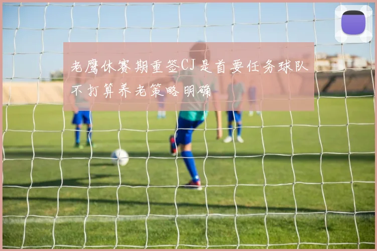 老鹰休赛期重签CJ是首要任务球队不打算养老策略明确