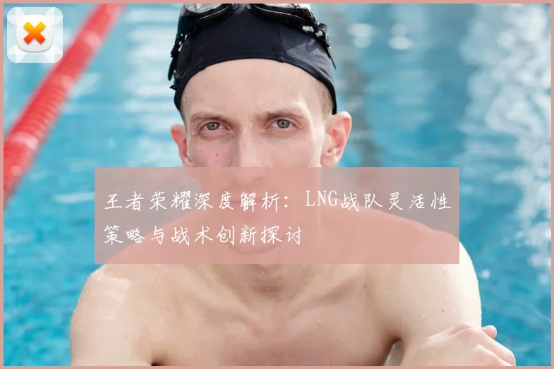王者荣耀深度解析:LNG战队灵活性策略与战术创新探讨