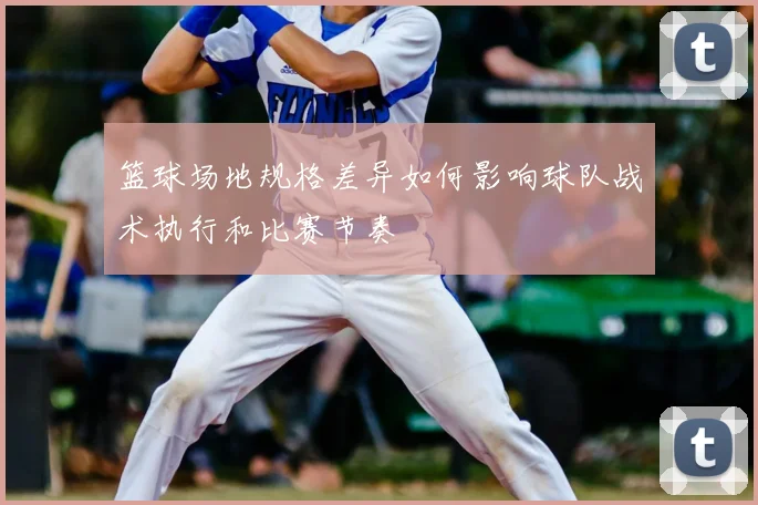 篮球场地规格差异如何影响球队战术执行和比赛节奏