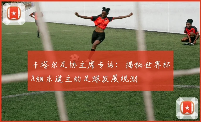 卡塔尔足协主席专访：揭秘世界杯A组东道主的足球发展规划