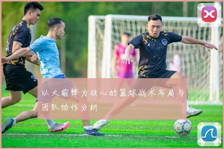 以大前锋为核心的篮球战术布局与团队协作分析