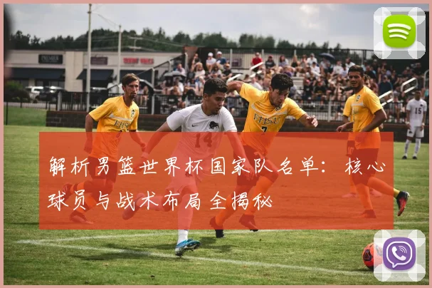 解析男篮世界杯国家队名单:核心球员与战术布局全揭秘