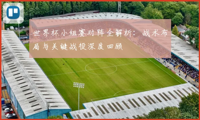 世界杯小组赛对阵全解析：战术布局与关键战役深度回顾