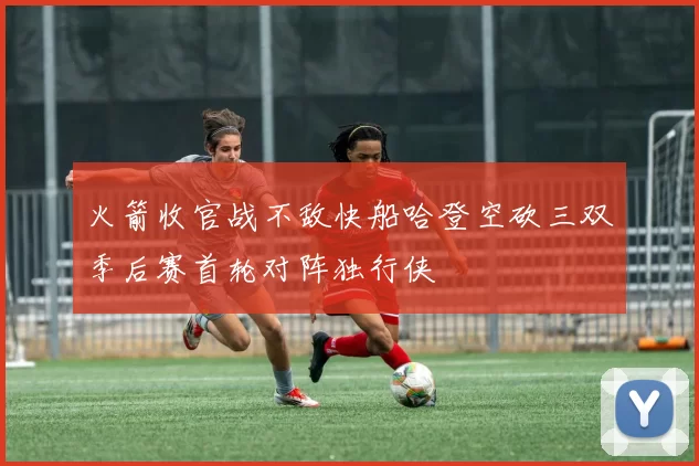 火箭收官战不敌快船哈登空砍三双季后赛首轮对阵独行侠