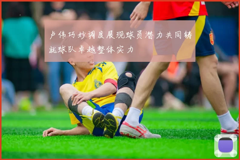 卢伟巧妙调度展现球员潜力共同铸就球队卓越整体实力