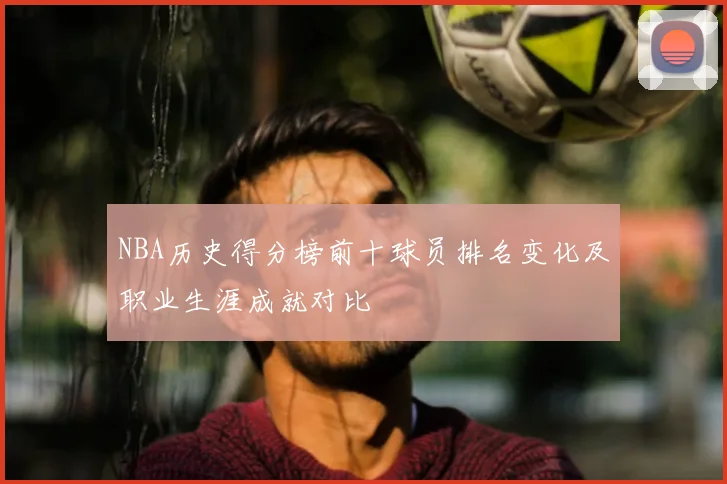 NBA历史得分榜前十球员排名变化及职业生涯成就对比