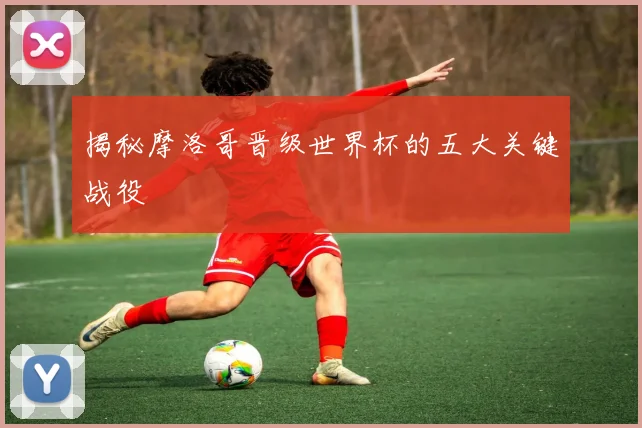 揭秘摩洛哥晋级世界杯的五大关键战役