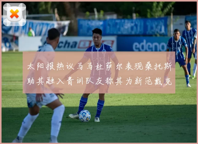 太阳报热议马马杜萨尔表现桑托斯助其融入青训队友称其为新范戴克