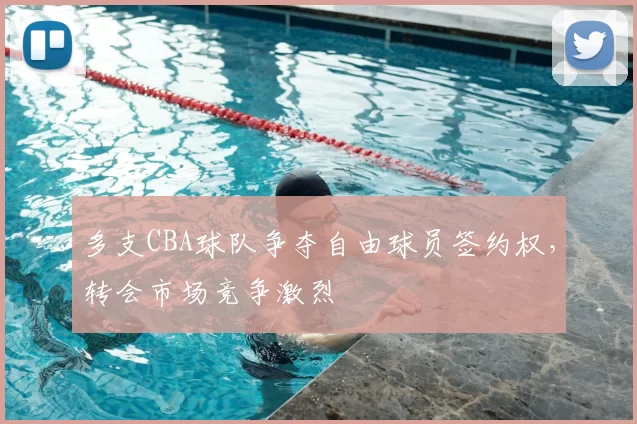 多支CBA球队争夺自由球员签约权，转会市场竞争激烈