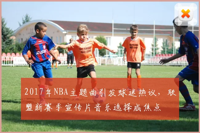 2017年NBA主题曲引发球迷热议，联盟新赛季宣传片音乐选择成焦点