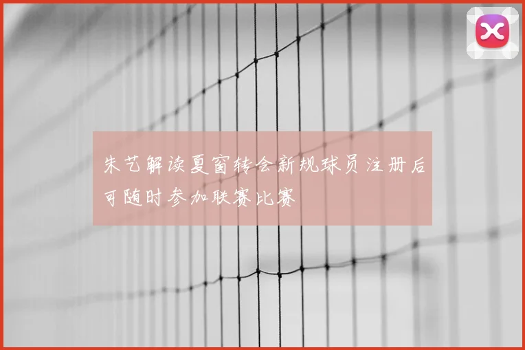 朱艺解读夏窗转会新规球员注册后可随时参加联赛比赛