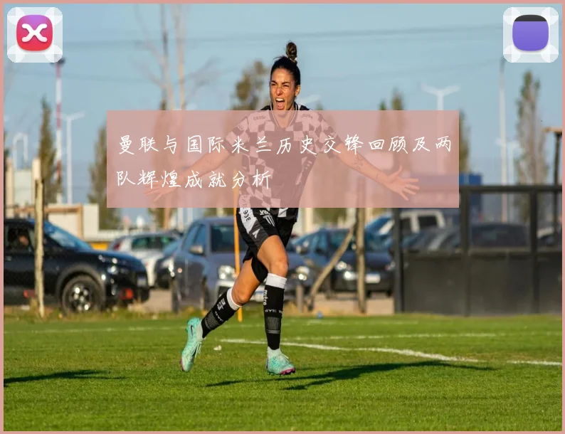 曼联与国际米兰历史交锋回顾及两队辉煌成就分析