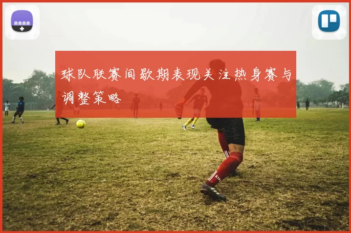 球队联赛间歇期表现关注热身赛与调整策略