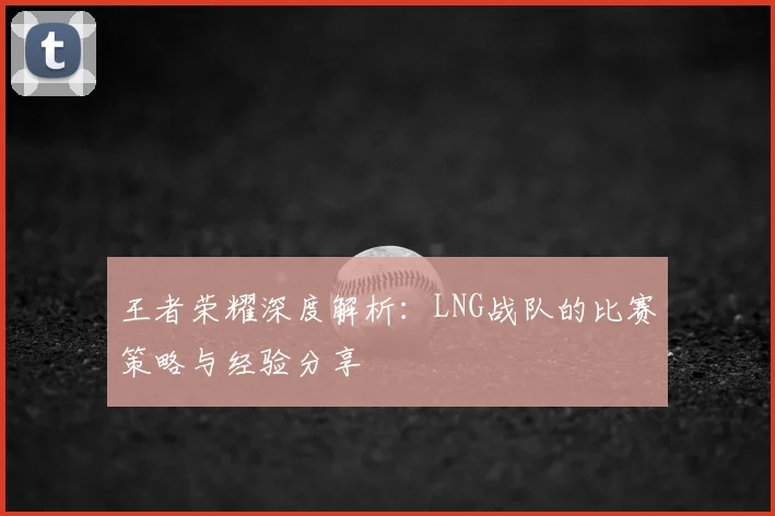 王者荣耀深度解析:LNG战队的比赛策略与经验分享