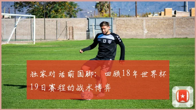 独家对话前国脚：回顾18年世界杯19日赛程的战术博弈