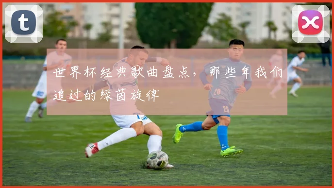 世界杯经典歌曲盘点,那些年我们追过的绿茵旋律