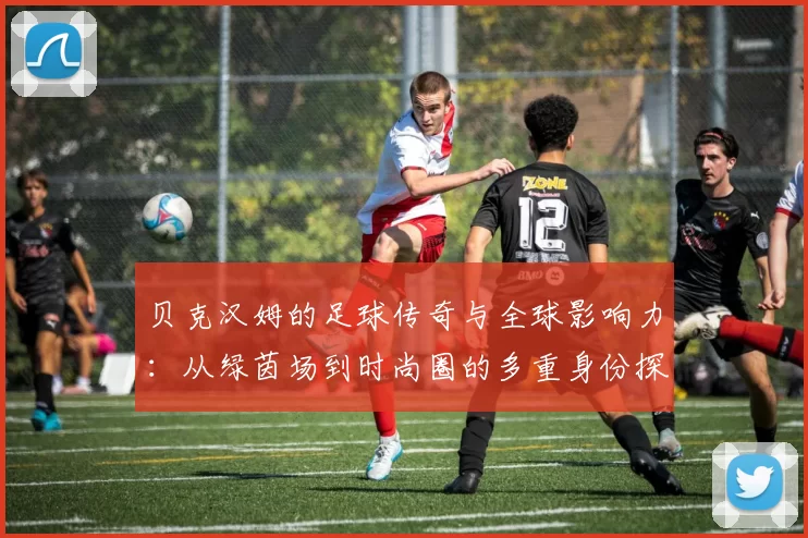 贝克汉姆的足球传奇与全球影响力：从绿茵场到时尚圈的多重身份探索