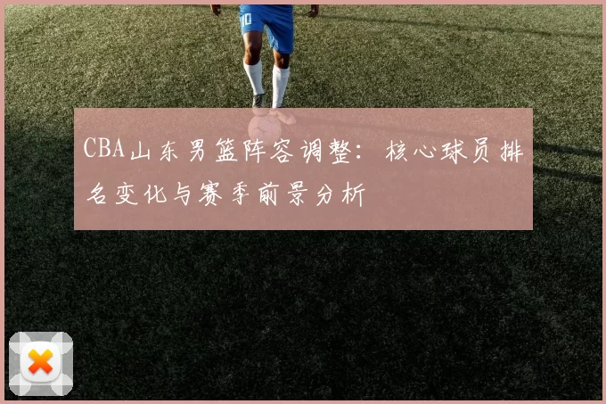CBA山东男篮阵容调整：核心球员排名变化与赛季前景分析