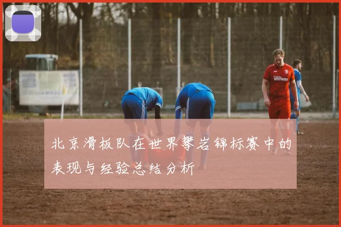 北京滑板队在世界攀岩锦标赛中的表现与经验总结分析