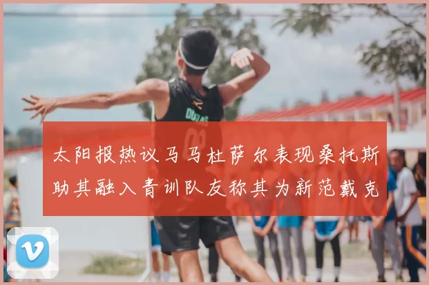 太阳报热议马马杜萨尔表现桑托斯助其融入青训队友称其为新范戴克