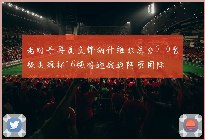 老对手再度交锋纳什维尔总分7-0晋级美冠杯16强将迎战迈阿密国际