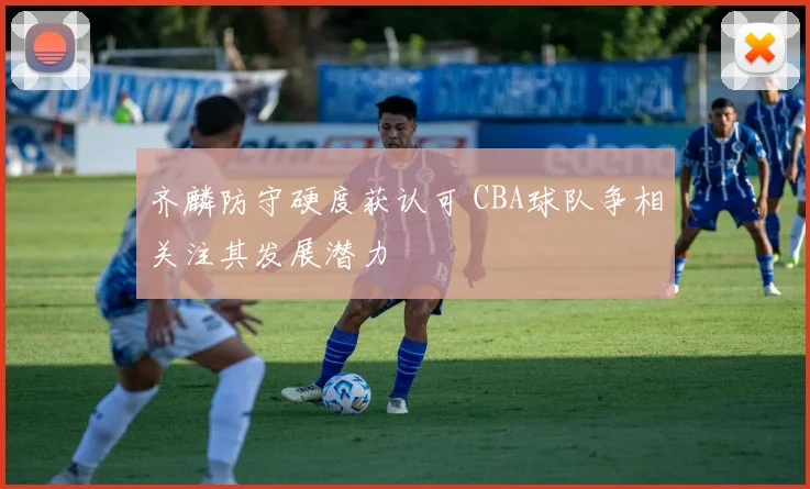 齐麟防守硬度获认可 CBA球队争相关注其发展潜力