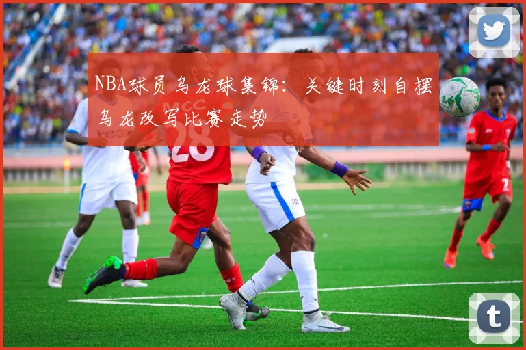NBA球员乌龙球集锦:关键时刻自摆乌龙改写比赛走势