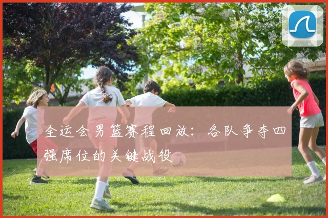 全运会男篮赛程回放：各队争夺四强席位的关键战役
