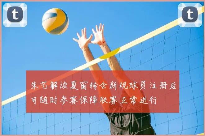 朱艺解读夏窗转会新规球员注册后可随时参赛保障联赛正常进行