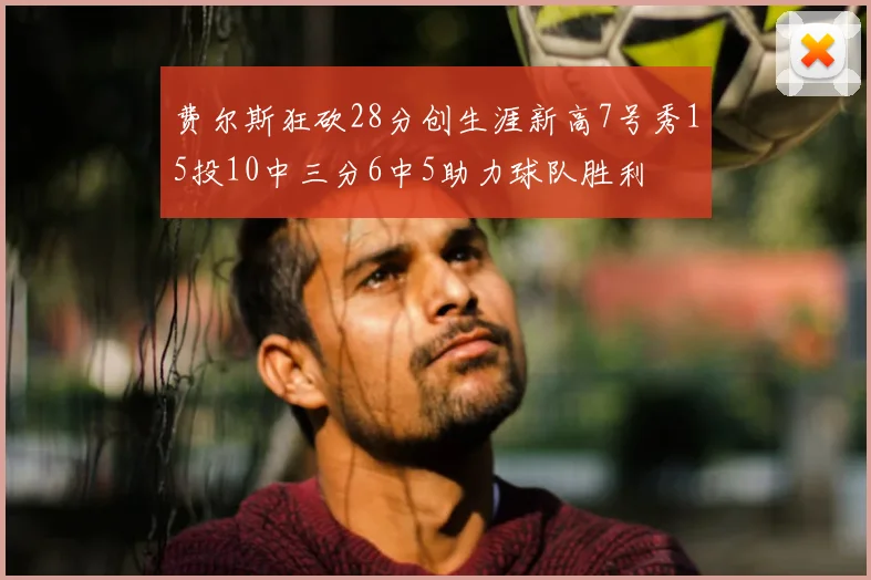 费尔斯狂砍28分创生涯新高7号秀15投10中三分6中5助力球队胜利