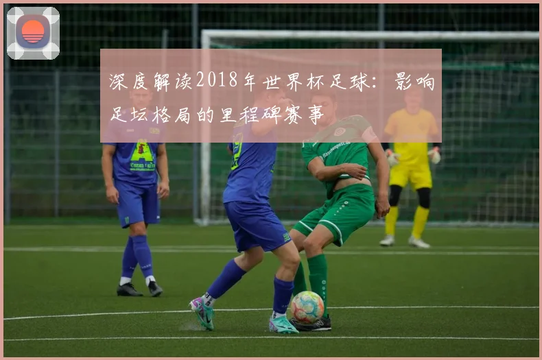 深度解读2018年世界杯足球：影响足坛格局的里程碑赛事