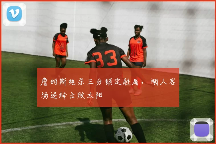 詹姆斯绝杀三分锁定胜局，湖人客场逆转击败太阳