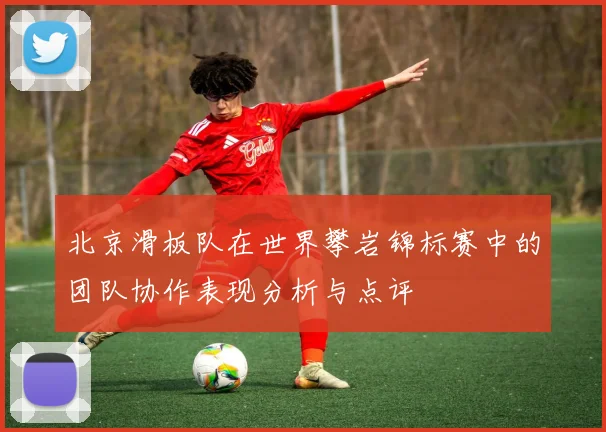 北京滑板队在世界攀岩锦标赛中的团队协作表现分析与点评