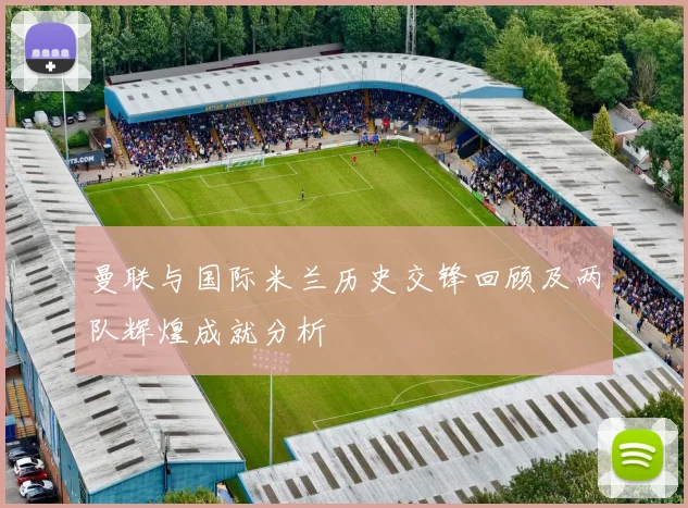 曼联与国际米兰历史交锋回顾及两队辉煌成就分析