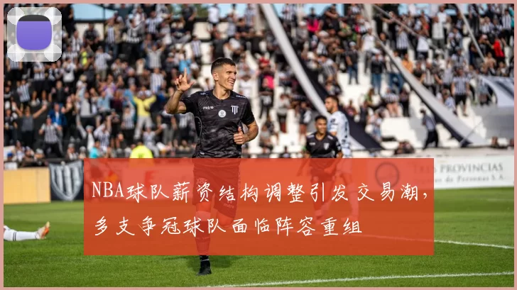 NBA球队薪资结构调整引发交易潮，多支争冠球队面临阵容重组