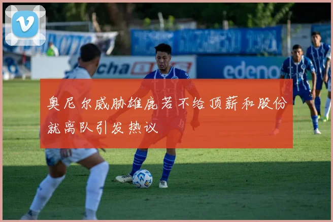 奥尼尔威胁雄鹿若不给顶薪和股份就离队引发热议