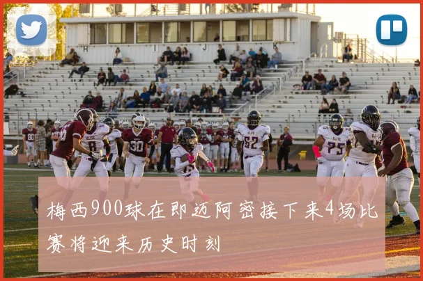 梅西900球在即迈阿密接下来4场比赛将迎来历史时刻
