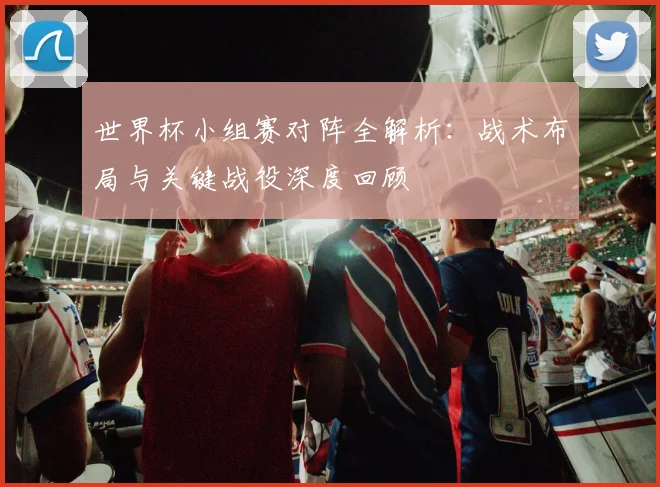 世界杯小组赛对阵全解析：战术布局与关键战役深度回顾