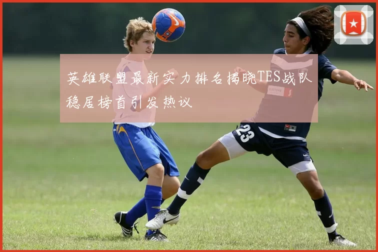 英雄联盟最新实力排名揭晓TES战队稳居榜首引发热议