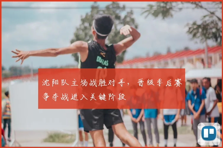 沈阳队主场战胜对手，晋级季后赛争夺战进入关键阶段
