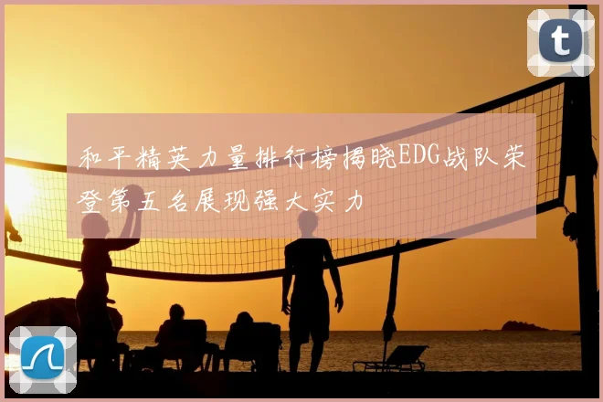 和平精英力量排行榜揭晓EDG战队荣登第五名展现强大实力
