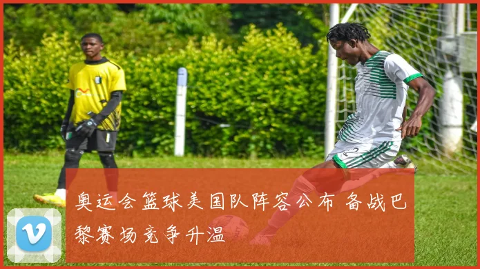 奥运会篮球美国队阵容公布 备战巴黎赛场竞争升温
