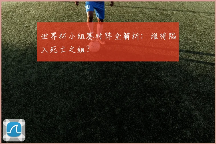 世界杯小组赛对阵全解析：谁将陷入死亡之组？