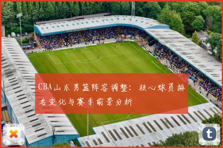 CBA山东男篮阵容调整：核心球员排名变化与赛季前景分析