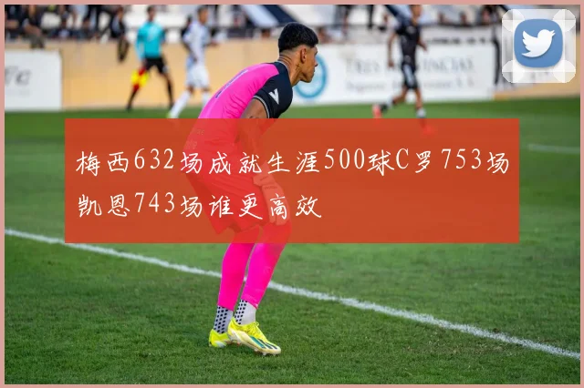 梅西632场成就生涯500球C罗753场凯恩743场谁更高效