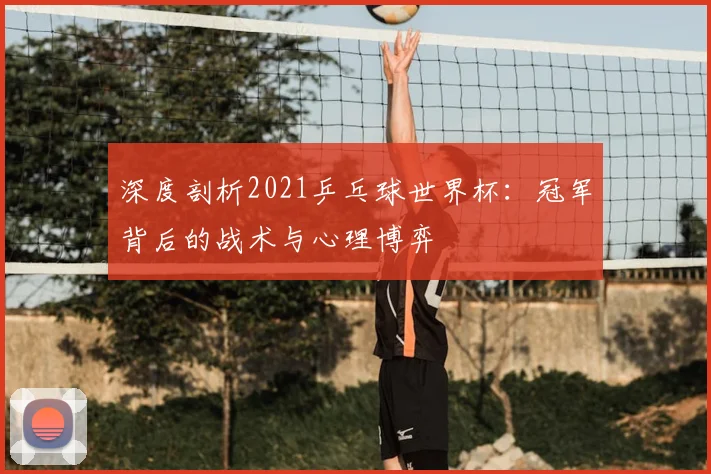 深度剖析2021乒乓球世界杯:冠军背后的战术与心理博弈