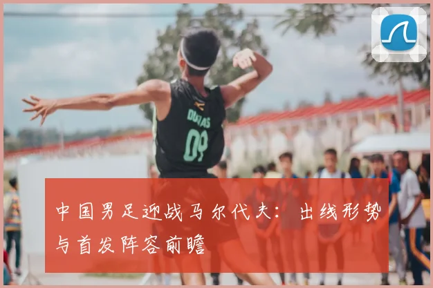中国男足迎战马尔代夫:出线形势与首发阵容前瞻